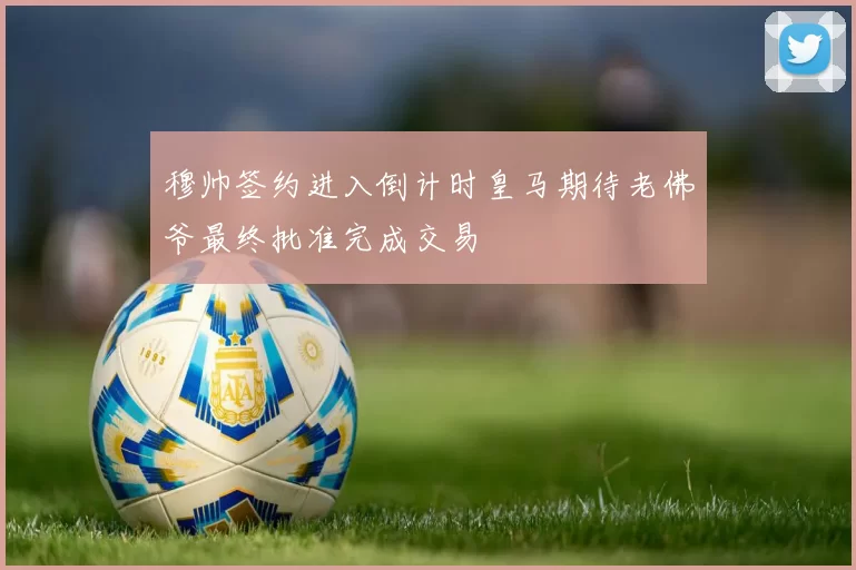 穆帅签约进入倒计时皇马期待老佛爷最终批准完成交易