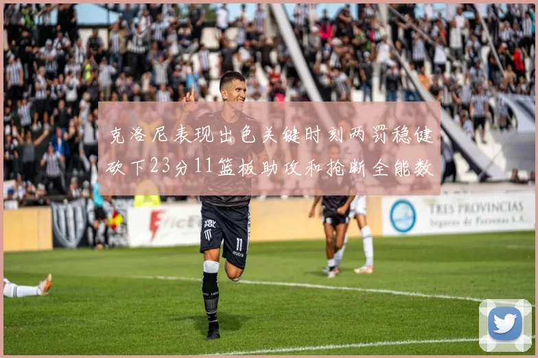 克洛尼表现出色关键时刻两罚稳健砍下23分11篮板助攻和抢断全能数据