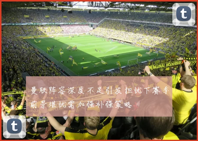 曼联阵容深度不足引发担忧下赛季前景堪忧需加强补强策略