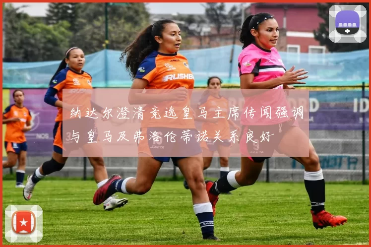纳达尔澄清竞选皇马主席传闻强调与皇马及弗洛伦蒂诺关系良好