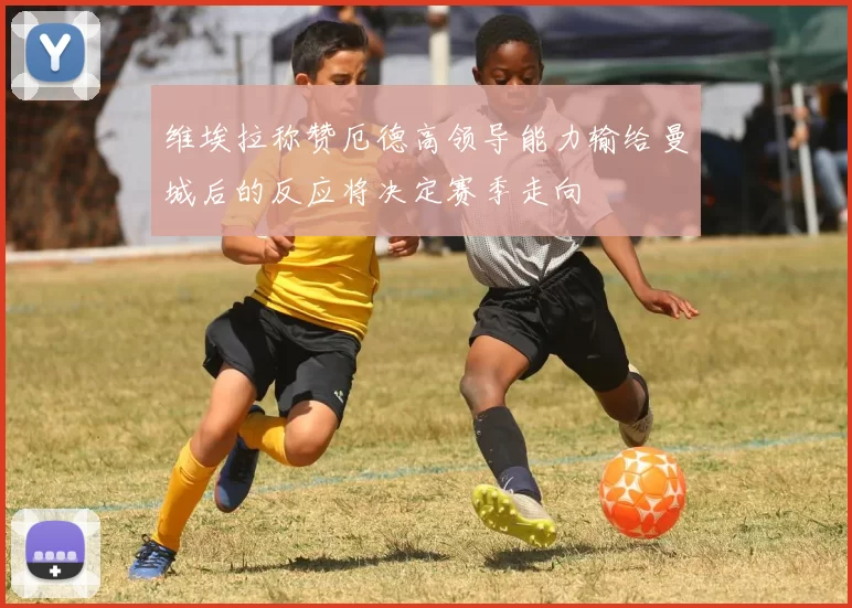维埃拉称赞厄德高领导能力输给曼城后的反应将决定赛季走向