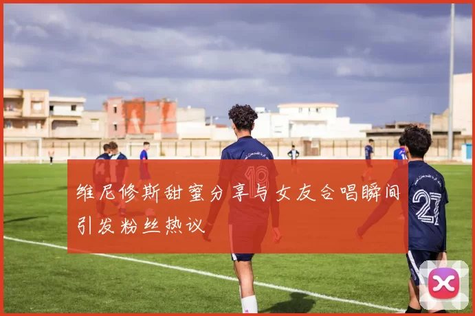 维尼修斯甜蜜分享与女友合唱瞬间引发粉丝热议