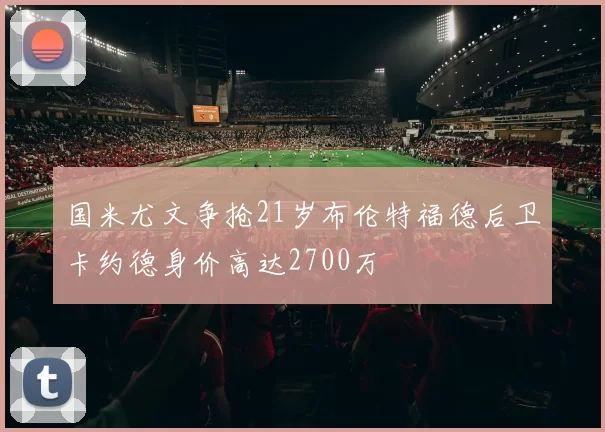 国米尤文争抢21岁布伦特福德后卫卡约德身价高达2700万