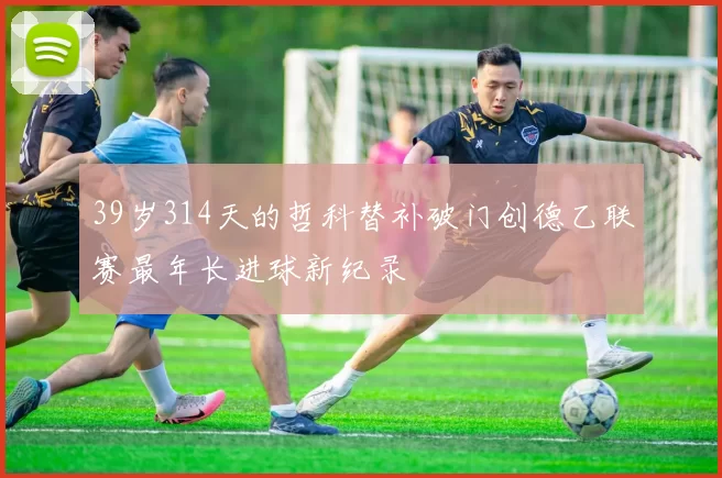 39岁314天的哲科替补破门创德乙联赛最年长进球新纪录