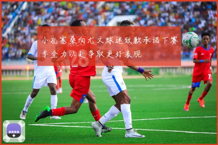 小孔塞桑向尤文球迷致歉承诺下赛季全力以赴争取更好表现