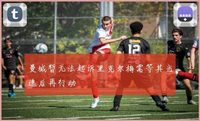 曼城暂无法起诉里克尔梅需等其当选后再行动