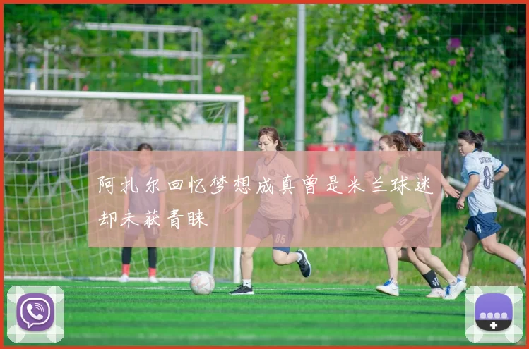 阿扎尔回忆梦想成真曾是米兰球迷却未获青睐